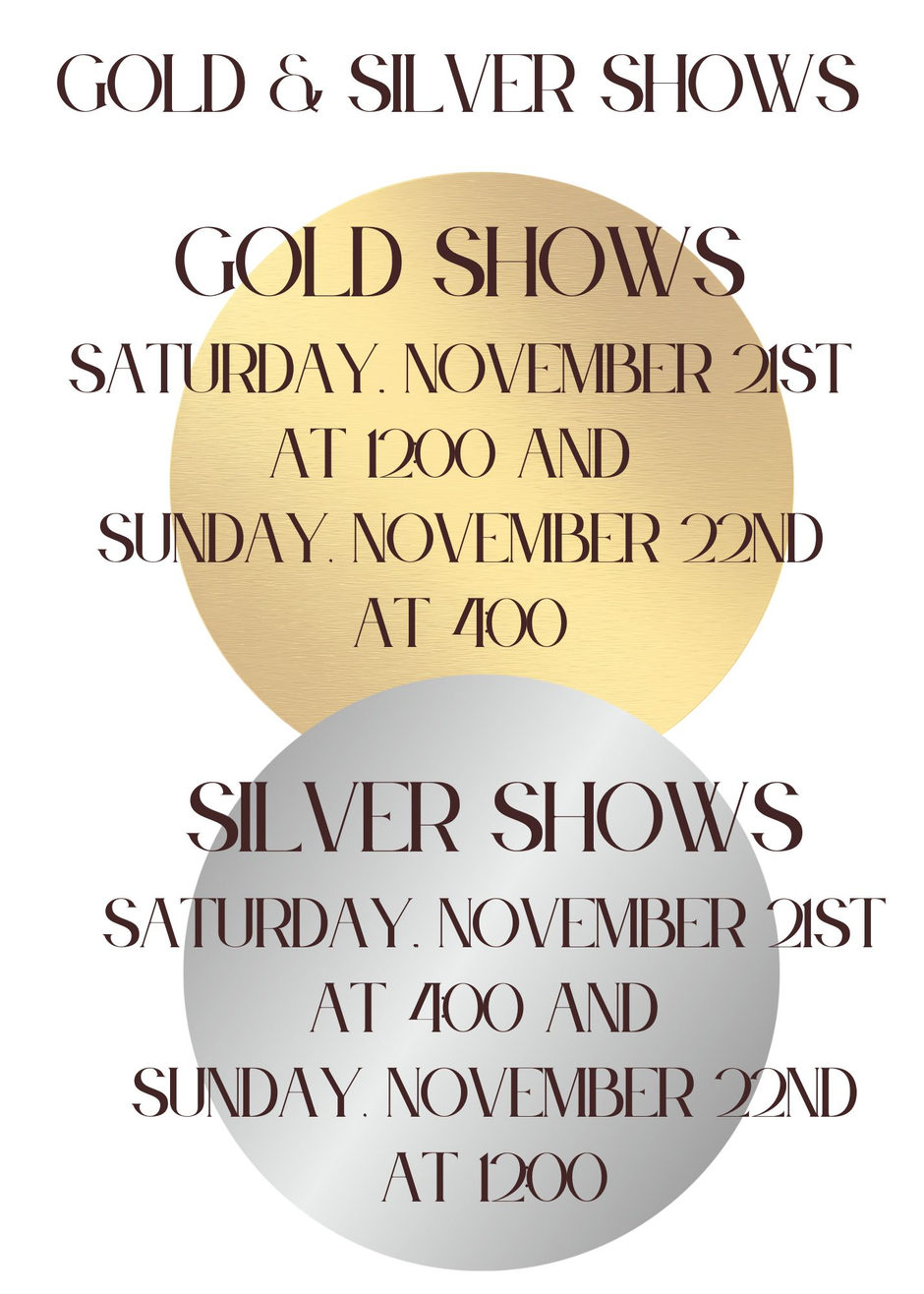Gold and Silver Shows. Gold Shows: Saturday, November 21st at 12:00 and Sunday, November 22nd at 4:00. Silver Shows: Saturday, November 21st at 4:00 and Sunday, November 22nd at 12:00